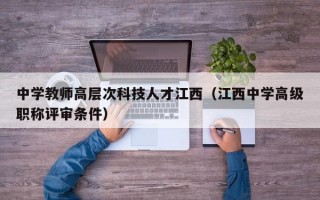 中学教师高层次科技人才江西（江西中学高级职称评审条件）