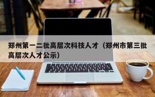 郑州第一二批高层次科技人才（郑州市第三批高层次人才公示）