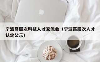 宁波高层次科技人才交流会（宁波高层次人才认定公示）