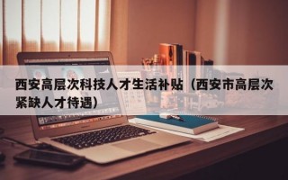 西安高层次科技人才生活补贴（西安市高层次紧缺人才待遇）