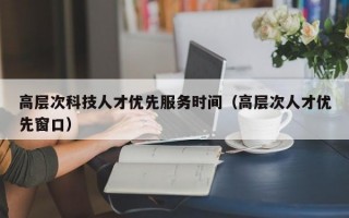 高层次科技人才优先服务时间（高层次人才优先窗口）
