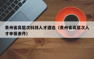 贵州省高层次科技人才遴选（贵州省高层次人才申报条件）