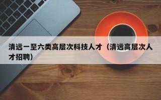 清远一至六类高层次科技人才（清远高层次人才招聘）