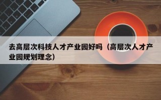 去高层次科技人才产业园好吗（高层次人才产业园规划理念）