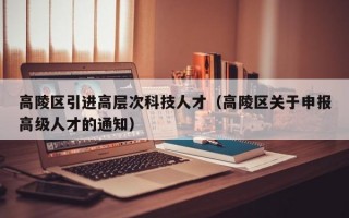 高陵区引进高层次科技人才（高陵区关于申报高级人才的通知）