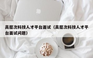 高层次科技人才平台面试（高层次科技人才平台面试问题）