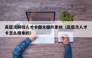 高层次科技人才卡图文图片素材（高层次人才卡怎么得来的）