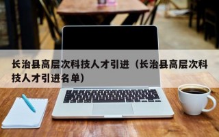 长治县高层次科技人才引进（长治县高层次科技人才引进名单）