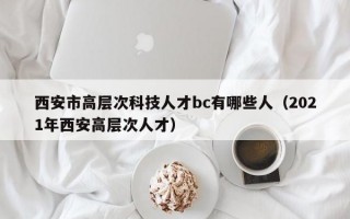 西安市高层次科技人才bc有哪些人（2021年西安高层次人才）