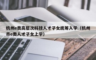 杭州e类高层次科技人才子女统筹入学（杭州市e类人才子女上学）