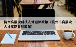 杭州高层次科技人才退休政策（杭州市高层次人才奖励补贴政策）