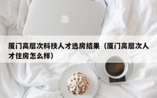 厦门高层次科技人才选房结果（厦门高层次人才住房怎么样）
