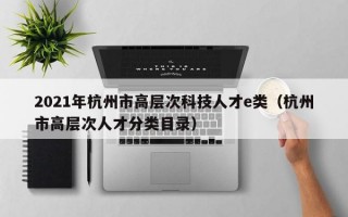 2021年杭州市高层次科技人才e类（杭州市高层次人才分类目录）