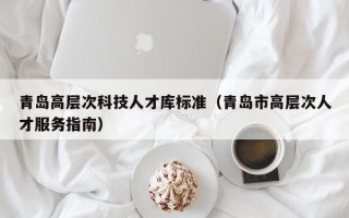 青岛高层次科技人才库标准（青岛市高层次人才服务指南）