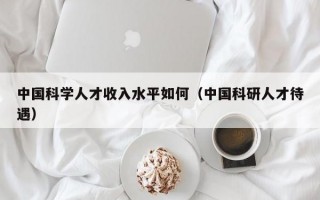 中国科学人才收入水平如何（中国科研人才待遇）