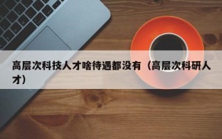 高层次科技人才啥待遇都没有（高层次科研人才）