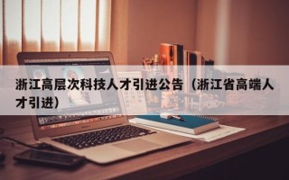 浙江高层次科技人才引进公告（浙江省高端人才引进）