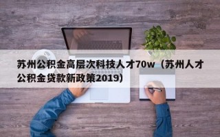 苏州公积金高层次科技人才70w(苏州人才公积金贷款新政策2019) 苏州公积金高层次科技人才70w(苏州人才公积金贷款新政策2019)