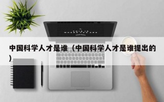 中国科学人才是谁（中国科学人才是谁提出的）