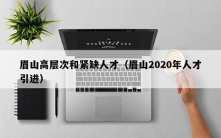 眉山高层次和紧缺人才（眉山2020年人才引进）