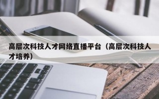 高层次科技人才网络直播平台（高层次科技人才培养）