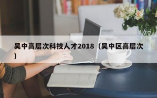 吴中高层次科技人才2018（吴中区高层次）