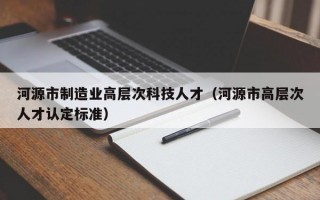 河源市制造业高层次科技人才（河源市高层次人才认定标准）