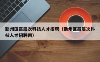 勤州区高层次科技人才招聘（勤州区高层次科技人才招聘网）