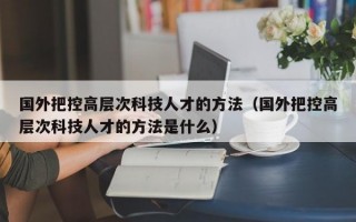 国外把控高层次科技人才的方法（国外把控高层次科技人才的方法是什么）