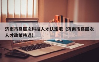 济南市高层次科技人才认定吧（济南市高层次人才政策待遇）