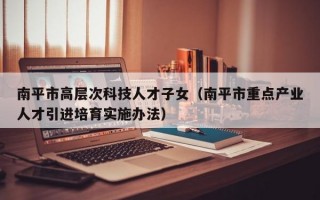 南平市高层次科技人才子女（南平市重点产业人才引进培育实施办法）