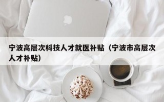 宁波高层次科技人才就医补贴（宁波市高层次人才补贴）