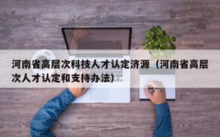 河南省高层次科技人才认定济源（河南省高层次人才认定和支持办法）