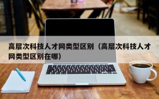 高层次科技人才网类型区别（高层次科技人才网类型区别在哪）