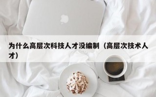 为什么高层次科技人才没编制（高层次技术人才）