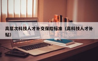 高层次科技人才补交保险标准（高科技人才补贴）