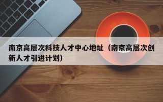 南京高层次科技人才中心地址（南京高层次创新人才引进计划）