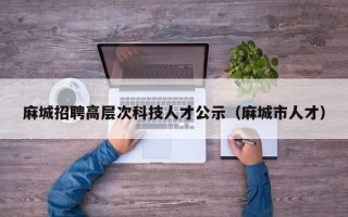 麻城招聘高层次科技人才公示（麻城市人才）
