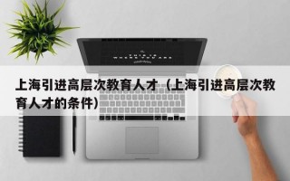 上海引进高层次教育人才（上海引进高层次教育人才的条件）