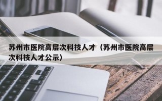 苏州市医院高层次科技人才（苏州市医院高层次科技人才公示）