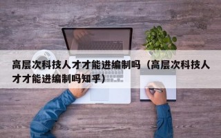 高层次科技人才才能进编制吗（高层次科技人才才能进编制吗知乎）