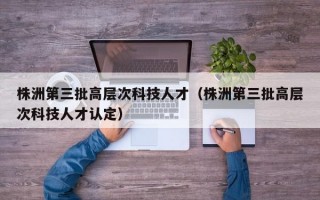 株洲第三批高层次科技人才（株洲第三批高层次科技人才认定）