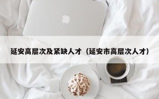 延安高层次及紧缺人才（延安市高层次人才）