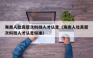海南人社高层次科技人才认定（海南人社高层次科技人才认定标准）