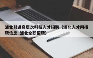 浦北引进高层次科技人才招聘（浦北人才网招聘信息_浦北全职招聘）