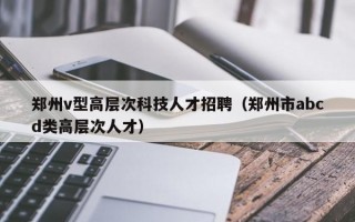 郑州v型高层次科技人才招聘（郑州市abcd类高层次人才）