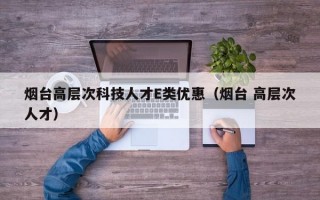 烟台高层次科技人才E类优惠（烟台 高层次人才）