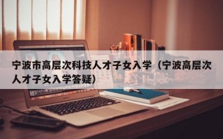 宁波市高层次科技人才子女入学（宁波高层次人才子女入学答疑）