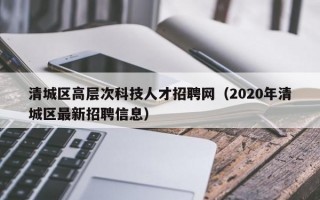 清城区高层次科技人才招聘网（2020年清城区最新招聘信息）