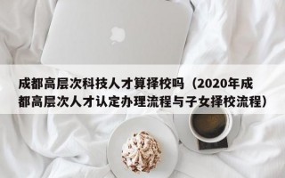成都高层次科技人才算择校吗（2020年成都高层次人才认定办理流程与子女择校流程）